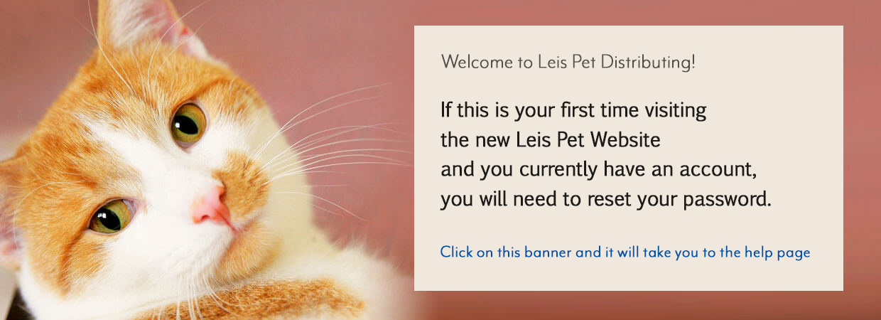 Welcome to Leis Pet Distributing. If this is your first time visiting the new Leis Pet Website and you currently have an account, you will need to reset your password.